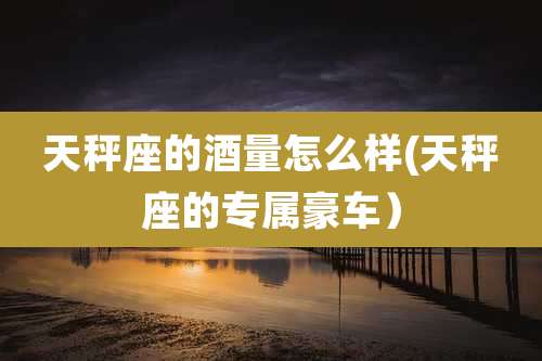 天秤座的酒量怎么样(天秤座的专属豪车)