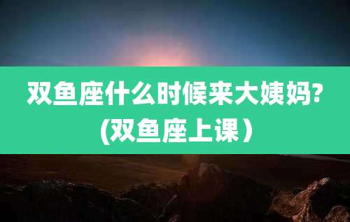 双鱼座什么时候来大姨妈?(双鱼座上课)