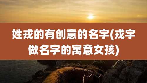姓戎的有创意的名字(戎字做名字的寓意女孩)