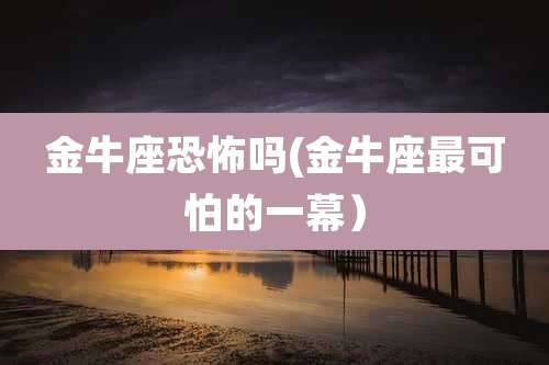 金牛座恐怖吗(金牛座最可怕的一幕）