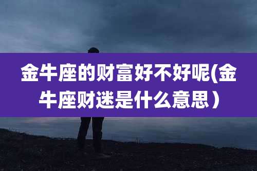 金牛座的财富好不好呢(金牛座财迷是什么意思)