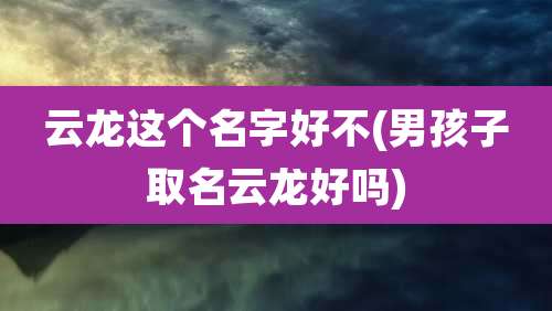 云龙这个名字好不(男孩子取名云龙好吗)