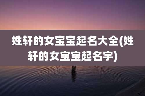 姓轩的女宝宝起名大全(姓轩的女宝宝起名字)