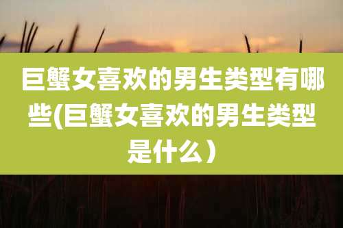 巨蟹女喜欢的男生类型有哪些(巨蟹女喜欢的男生类型是什么)