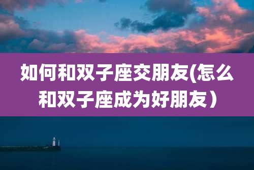 如何和双子座交朋友(怎么和双子座成为好朋友）