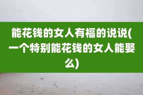 能花钱的女人有福的说说(一个特别能花钱的女人能娶么)