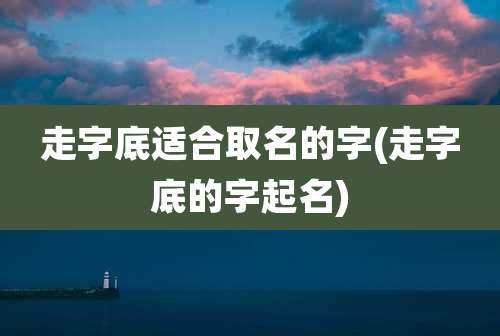 走字底适合取名的字(走字底的字起名)