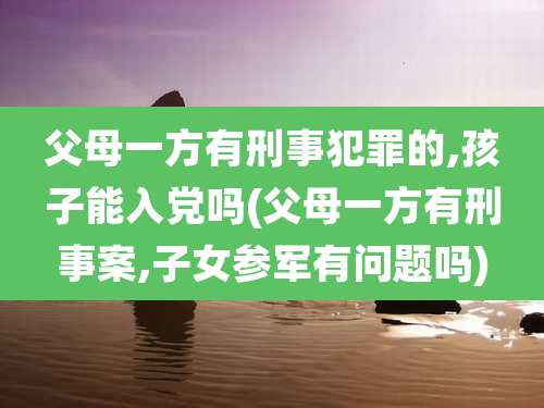 父母一方有刑事犯罪的,孩子能入党吗(父母一方有刑事案,子女参军有问题吗)