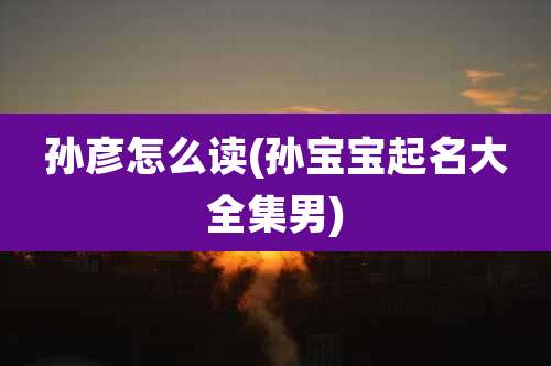 孙彦怎么读(孙宝宝起名大全集男)