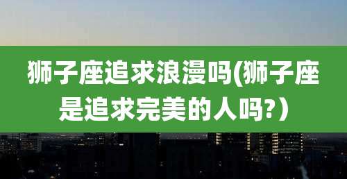 狮子座追求浪漫吗(狮子座是追求完美的人吗?)
