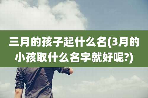 三月的孩子起什么名(3月的小孩取什么名字就好呢?)