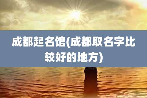 成都起名馆(成都取名字比较好的地方)