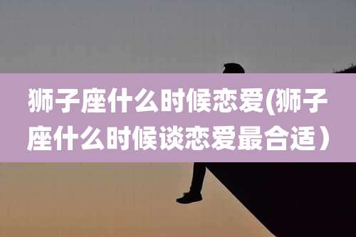 狮子座什么时候恋爱(狮子座什么时候谈恋爱最合适）