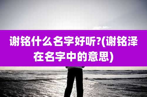 谢铭什么名字好听?(谢铭泽在名字中的意思)