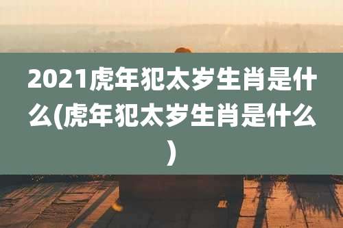 2021虎年犯太岁生肖是什么(虎年犯太岁生肖是什么)