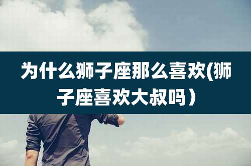 为什么狮子座那么喜欢(狮子座喜欢大叔吗)