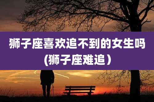 狮子座喜欢追不到的女生吗(狮子座难追)