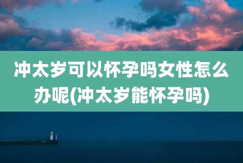 冲太岁可以怀孕吗女性怎么办呢(冲太岁能怀孕吗)