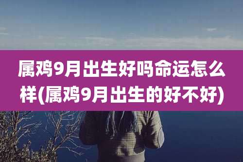 属鸡9月出生好吗命运怎么样(属鸡9月出生的好不好)