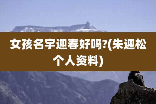 女孩名字迎春好吗?(朱迎松个人资料)
