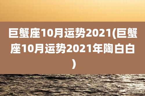 巨蟹座10月运势2021(巨蟹座10月运势2021年陶白白）