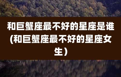 和巨蟹座最不好的星座是谁(和巨蟹座最不好的星座女生)