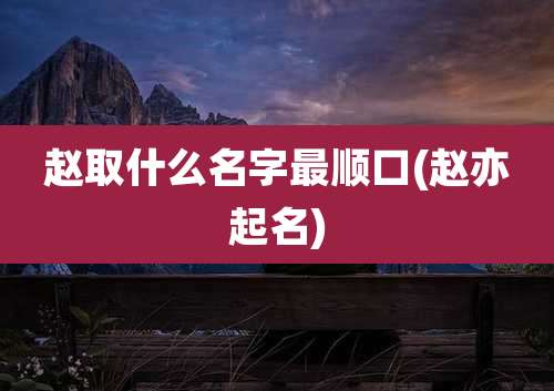 赵取什么名字最顺口(赵亦起名)