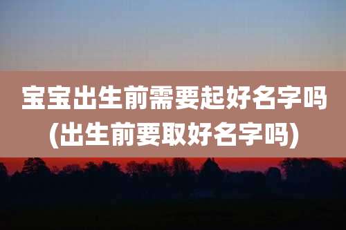 宝宝出生前需要起好名字吗(出生前要取好名字吗)