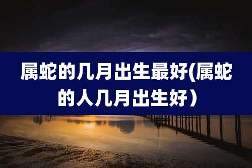 属蛇的几月出生最好(属蛇的人几月出生好）