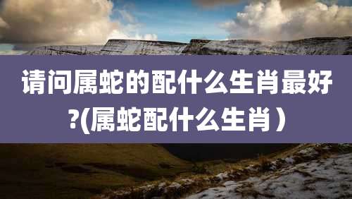 请问属蛇的配什么生肖最好?(属蛇配什么生肖）