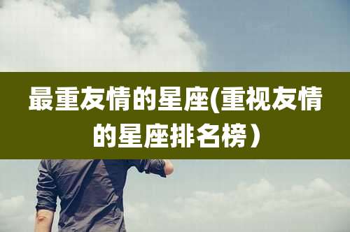 最重友情的星座(重视友情的星座排名榜）