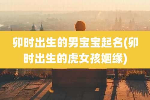 卯时出生的男宝宝起名(卯时出生的虎女孩姻缘)