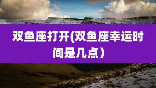 双鱼座打开(双鱼座幸运时间是几点）