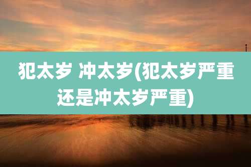 犯太岁 冲太岁(犯太岁严重还是冲太岁严重)