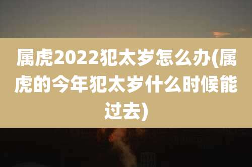 属虎2022犯太岁怎么办(属虎的今年犯太岁什么时候能过去)