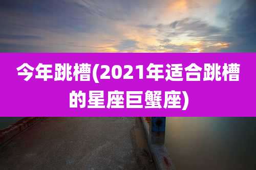 今年跳槽(2021年适合跳槽的星座巨蟹座)