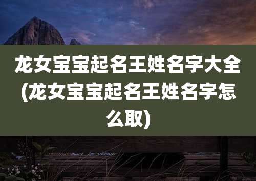 龙女宝宝起名王姓名字大全(龙女宝宝起名王姓名字怎么取)