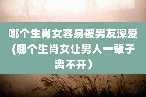 哪个生肖女容易被男友深爱(哪个生肖女让男人一辈子离不开)