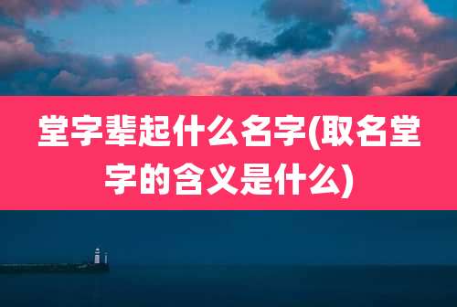 堂字辈起什么名字(取名堂字的含义是什么)