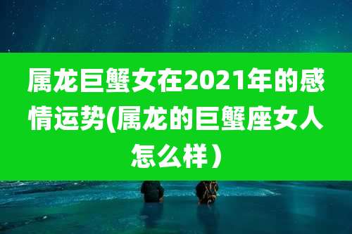 属龙巨蟹女在2021年的感情运势(属龙的巨蟹座女人怎么样)