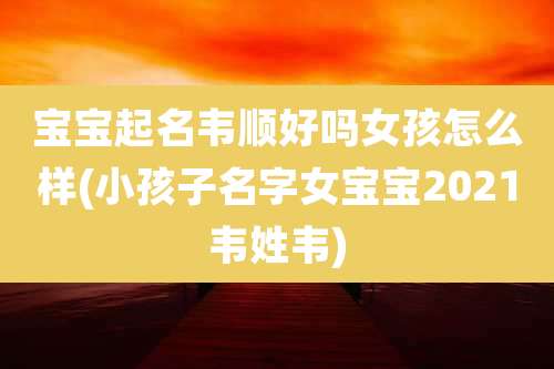 宝宝起名韦顺好吗女孩怎么样(小孩子名字女宝宝2021韦姓韦)