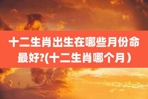 十二生肖出生在哪些月份命最好?(十二生肖哪个月）