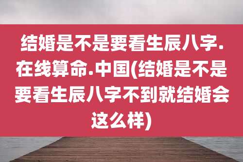 结婚是不是要看生辰八字.在线算命.中国(结婚是不是要看生辰八字不到就结婚会这么样)