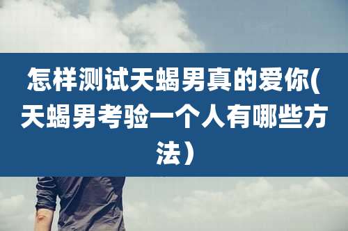 怎样测试天蝎男真的爱你(天蝎男考验一个人有哪些方法）