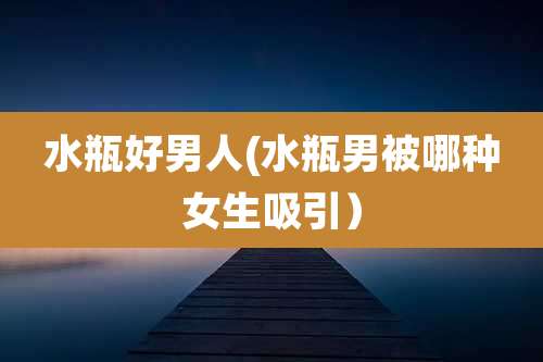 水瓶好男人(水瓶男被哪种女生吸引）
