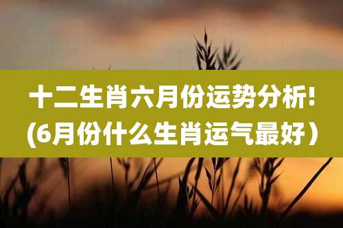 十二生肖六月份运势分析!(6月份什么生肖运气最好)