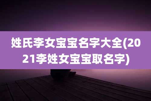 姓氏李女宝宝名字大全(2021李姓女宝宝取名字)