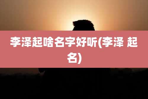 李泽起啥名字好听(李泽 起名)