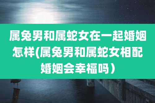 属兔男和属蛇女在一起婚姻怎样(属兔男和属蛇女相配婚姻会幸福吗）