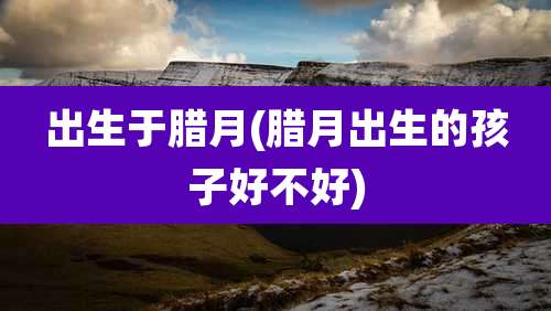 出生于腊月(腊月出生的孩子好不好)